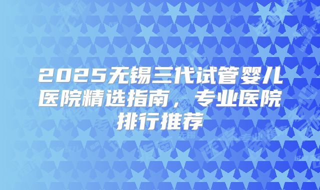 2025无锡三代试管婴儿医院精选指南,专业医院排行推荐