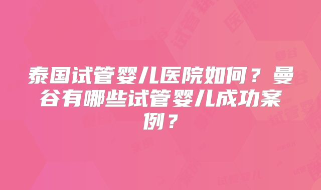 泰国试管婴儿医院如何?曼谷有哪些试管婴儿成功案例?