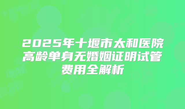 2025年十堰市太和医院高龄单身无婚姻证明试管费用全解析