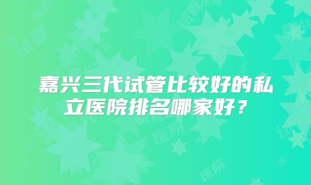 嘉兴三代试管比较好的私立医院排名哪家好?