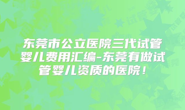 东莞市公立医院三代试管婴儿费用汇编-东莞有做试管婴儿资质的医院！