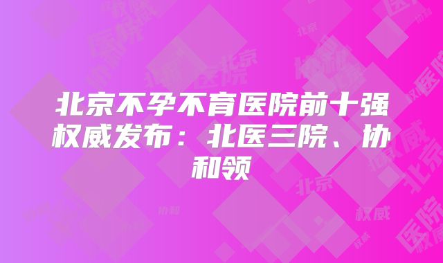 北京不孕不育医院前十强权威发布：北医三院、协和领