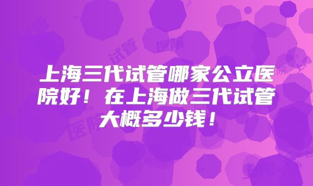 上海三代试管哪家公立医院好!在上海做三代试管大概多少钱!