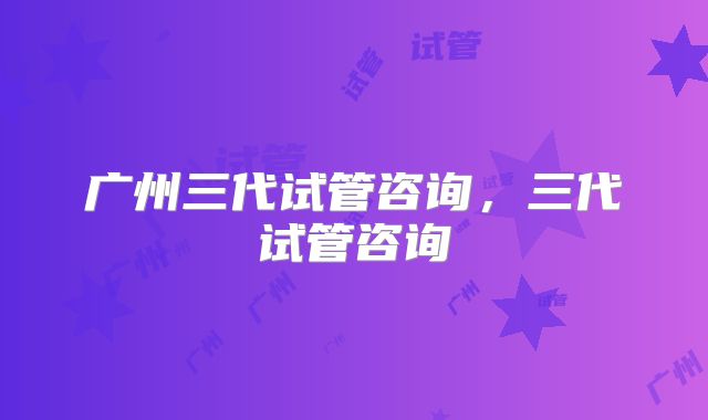 广州三代试管咨询,三代试管咨询