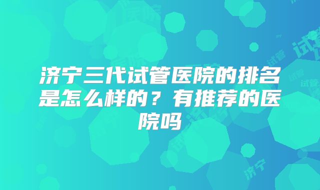 济宁三代试管医院的排名是怎么样的？有推荐的医院吗