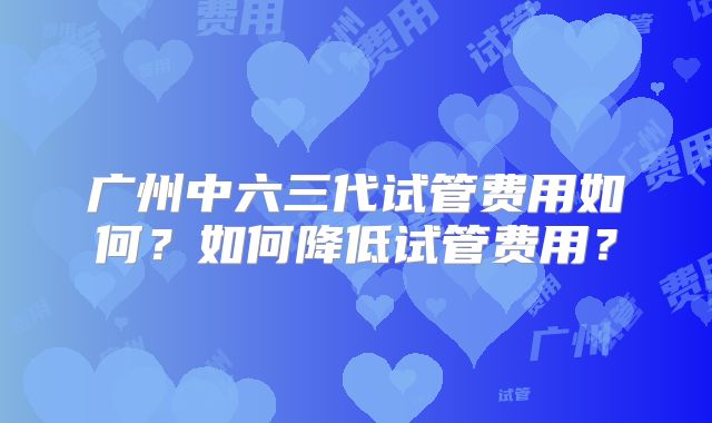 广州中六三代试管费用如何?如何降低试管费用?