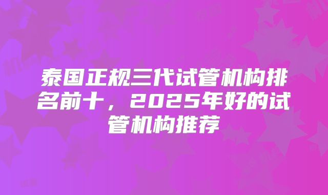 泰国正规三代试管机构排名前十,2025年好的试管机构推荐