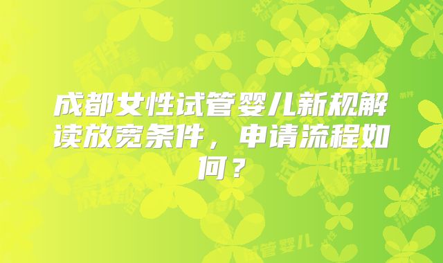 成都女性试管婴儿新规解读放宽条件,申请流程如何?