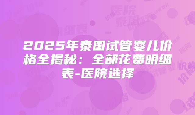 2025年泰国试管婴儿价格全揭秘：全部花费明细表-医院选择