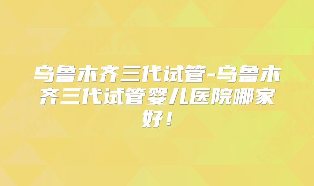 乌鲁木齐三代试管-乌鲁木齐三代试管婴儿医院哪家好!