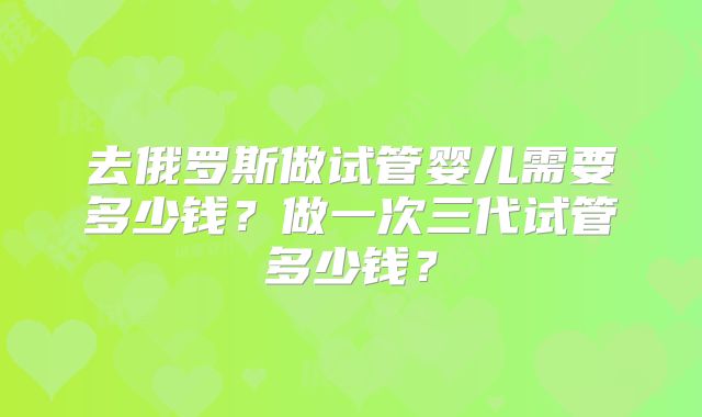 去俄罗斯做试管婴儿需要多少钱?做一次三代试管多少钱?