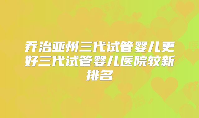 乔治亚州三代试管婴儿更好三代试管婴儿医院较新排名