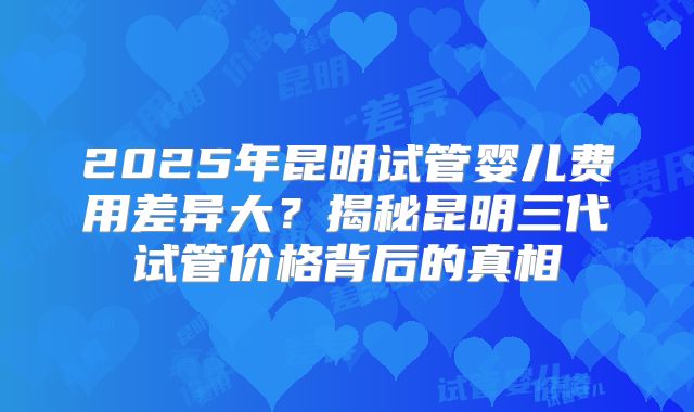 2025年昆明试管婴儿费用差异大?揭秘昆明三代试管价格背后的真相