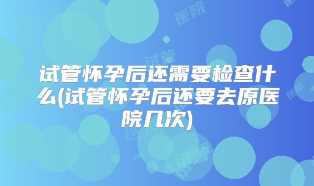 试管怀孕后还需要检查什么(试管怀孕后还要去原医院几次)