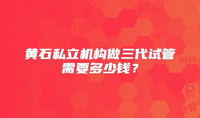 黄石私立机构做三代试管需要多少钱？