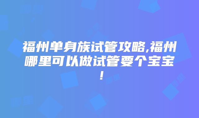 福州单身族试管攻略,福州哪里可以做试管要个宝宝！