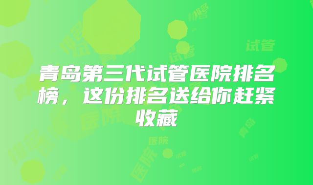 青岛第三代试管医院排名榜，这份排名送给你赶紧收藏