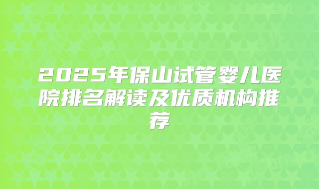 2025年保山试管婴儿医院排名解读及优质机构推荐