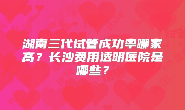 湖南三代试管成功率哪家高?长沙费用透明医院是哪些?