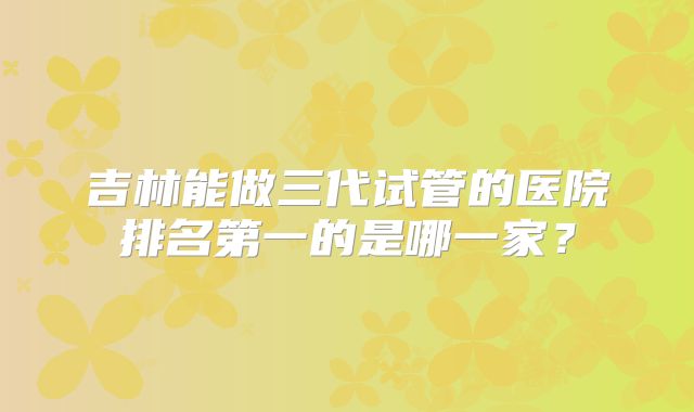 吉林能做三代试管的医院排名第一的是哪一家？