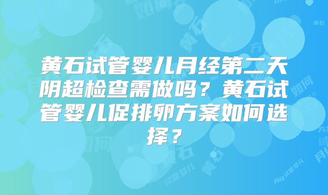 黄石试管婴儿月经第二天阴超检查需做吗?黄石试管婴儿促排卵方案如何选择?