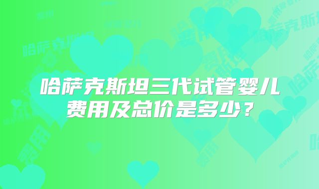 哈萨克斯坦三代试管婴儿费用及总价是多少?