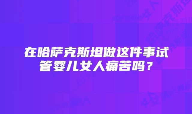 在哈萨克斯坦做这件事试管婴儿女人痛苦吗?