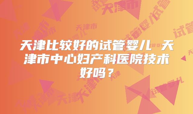 天津比较好的试管婴儿 天津市中心妇产科医院技术好吗?