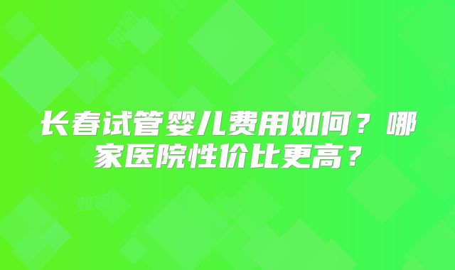 长春试管婴儿费用如何？哪家医院性价比更高？