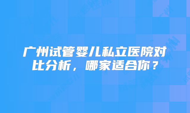 广州试管婴儿私立医院对比分析，哪家适合你？