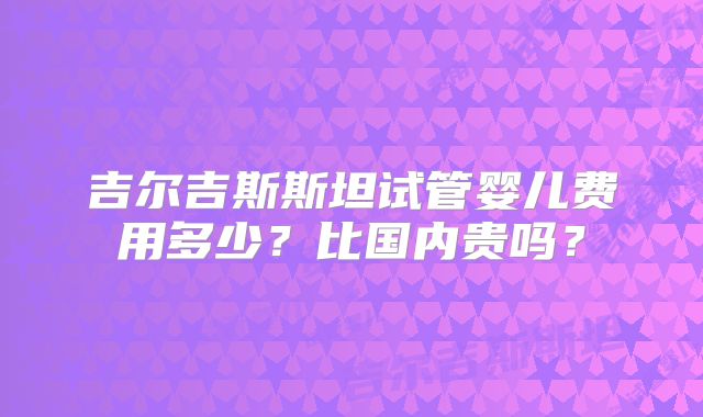 吉尔吉斯斯坦试管婴儿费用多少？比国内贵吗？