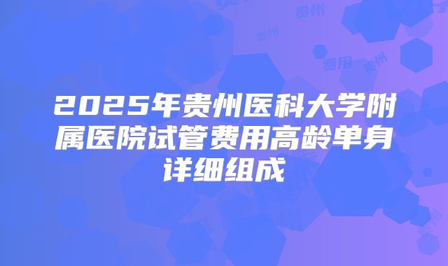2025年贵州医科大学附属医院试管费用高龄单身详细组成