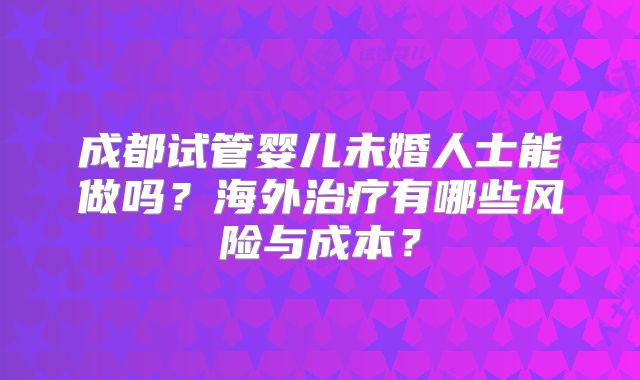 成都试管婴儿未婚人士能做吗?海外治疗有哪些风险与成本?