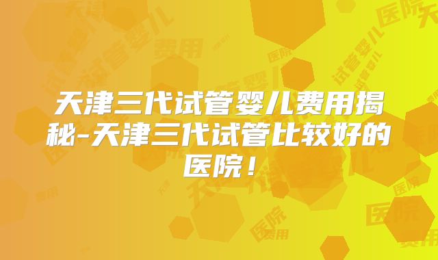 天津三代试管婴儿费用揭秘-天津三代试管比较好的医院!