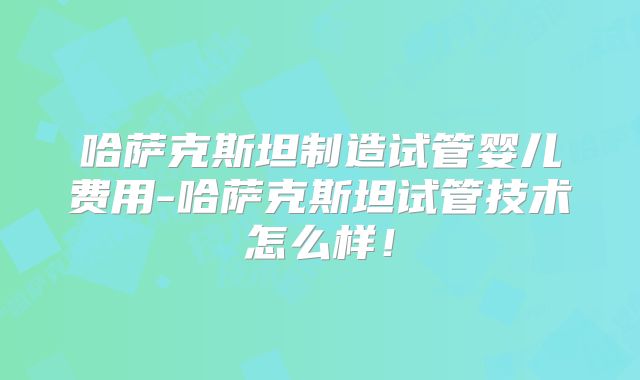 哈萨克斯坦制造试管婴儿费用-哈萨克斯坦试管技术怎么样!