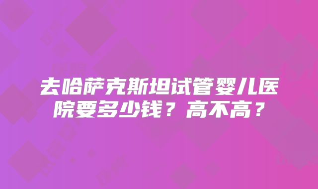去哈萨克斯坦试管婴儿医院要多少钱?高不高?