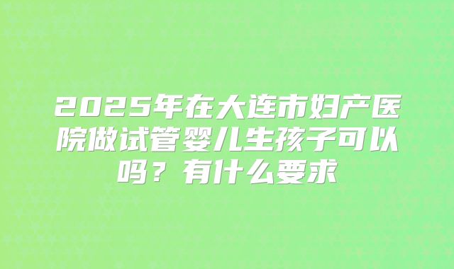 2025年在大连市妇产医院做试管婴儿生孩子可以吗?有什么要求