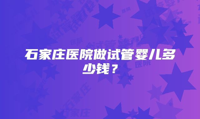 石家庄医院做试管婴儿多少钱?
