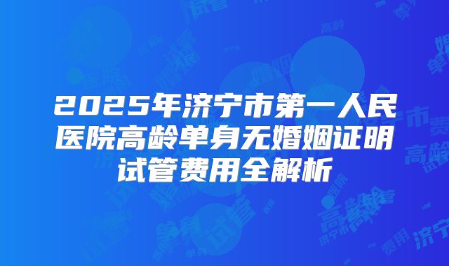 2025年济宁市第一人民医院高龄单身无婚姻证明试管费用全解析