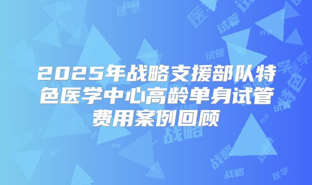 2025年战略支援部队特色医学中心高龄单身试管费用案例回顾