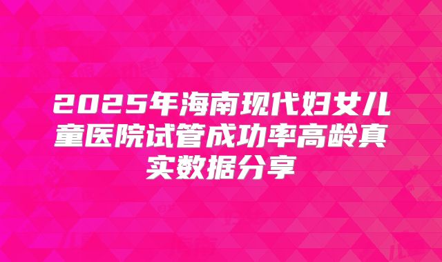 2025年海南现代妇女儿童医院试管成功率高龄真实数据分享