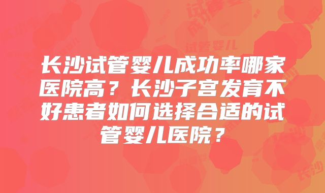 长沙试管婴儿成功率哪家医院高?长沙子宫发育不好患者如何选择合适的试管婴儿医院?