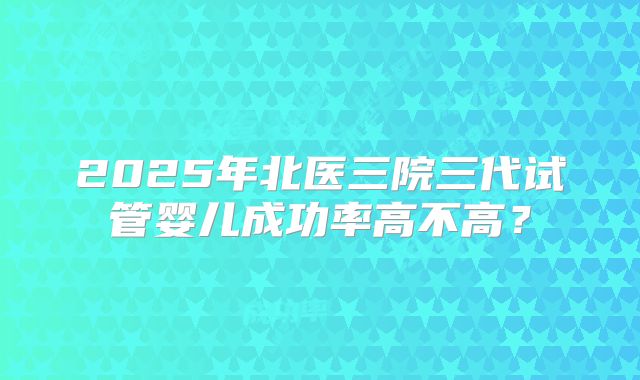2025年北医三院三代试管婴儿成功率高不高？