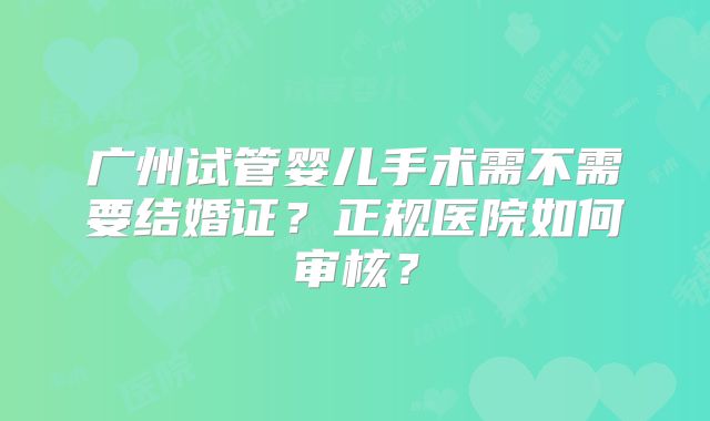 广州试管婴儿手术需不需要结婚证?正规医院如何审核?
