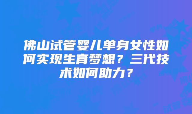 佛山试管婴儿单身女性如何实现生育梦想？三代技术如何助力？