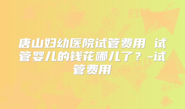 唐山妇幼医院试管费用 试管婴儿的钱花哪儿了?-试管费用