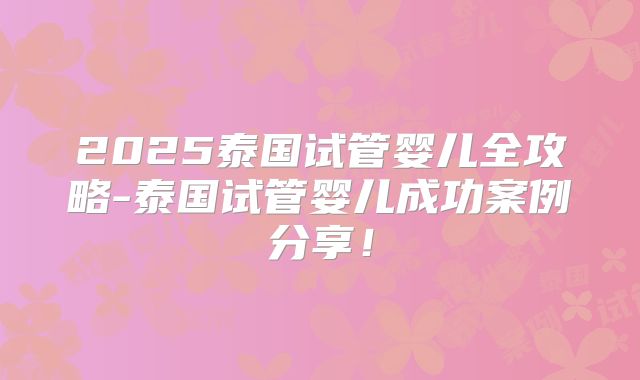 2025泰国试管婴儿全攻略-泰国试管婴儿成功案例分享！