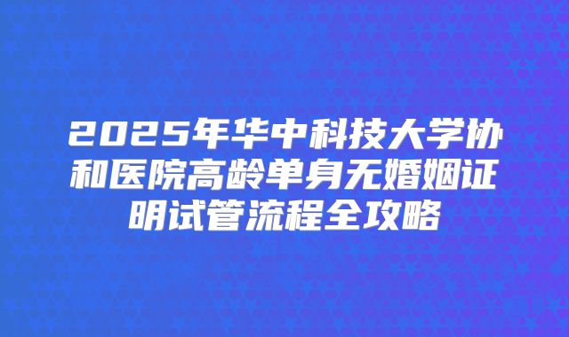 2025年华中科技大学协和医院高龄单身无婚姻证明试管流程全攻略