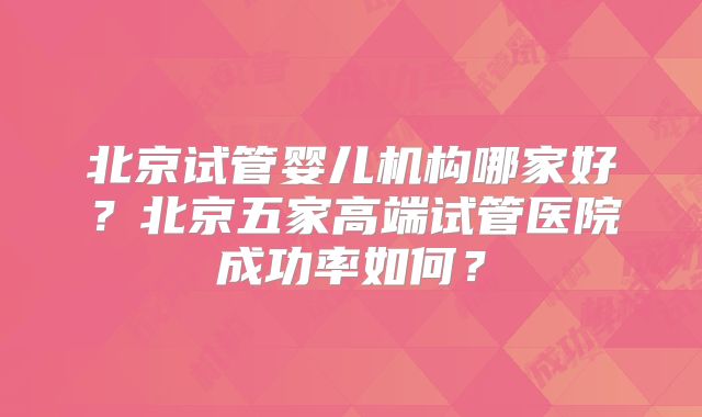 北京试管婴儿机构哪家好?北京五家高端试管医院成功率如何?