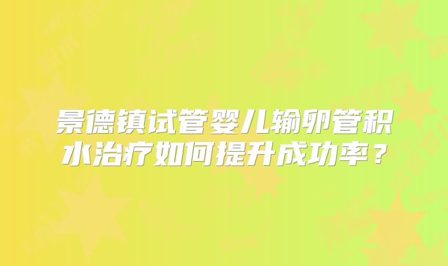 景德镇试管婴儿输卵管积水治疗如何提升成功率？